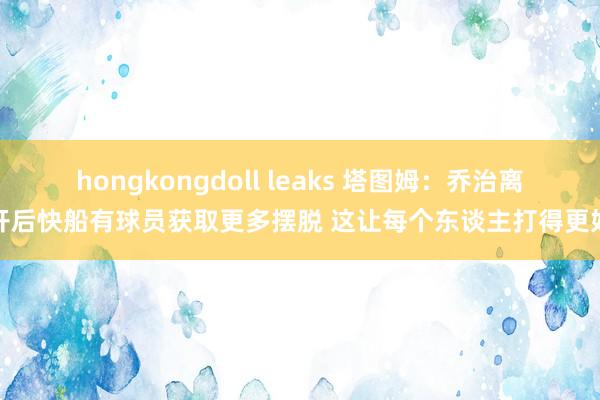 hongkongdoll leaks 塔图姆：乔治离开后快船有球员获取更多摆脱 这让每个东谈主打得更好