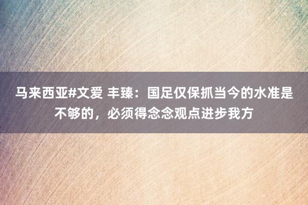 马来西亚#文爱 丰臻：国足仅保抓当今的水准是不够的，必须得念念观点进步我方