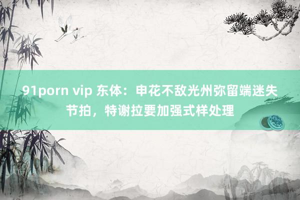 91porn vip 东体：申花不敌光州弥留端迷失节拍，特谢拉要加强式样处理