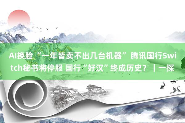 AI换脸 “一年皆卖不出几台机器” 腾讯国行Switch秘书将停服 国行“好汉”终成历史？｜一探