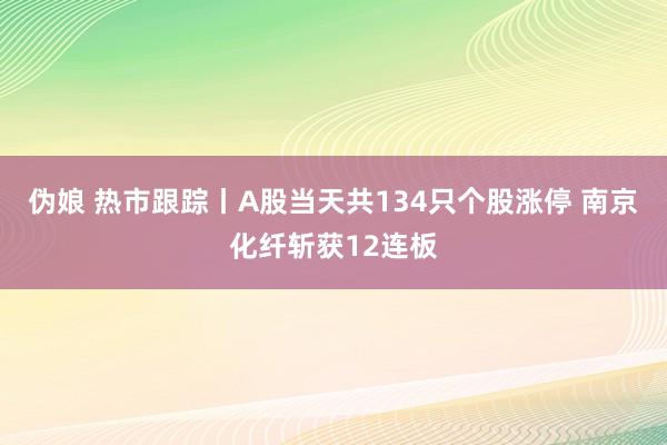 伪娘 热市跟踪丨A股当天共134只个股涨停 南京化纤斩获12连板