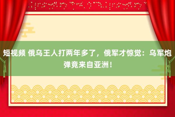 短视频 俄乌王人打两年多了，俄军才惊觉：乌军炮弹竟来自亚洲！