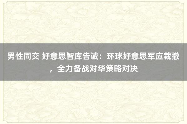 男性同交 好意思智库告诫：环球好意思军应裁撤，全力备战对华策略对决