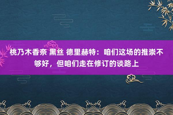 桃乃木香奈 黑丝 德里赫特：咱们这场的推崇不够好，但咱们走在修订的谈路上