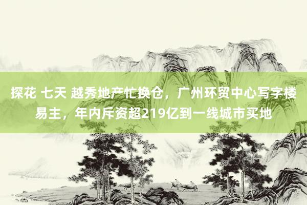 探花 七天 越秀地产忙换仓，广州环贸中心写字楼易主，年内斥资超219亿到一线城市买地