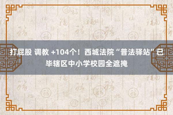 打屁股 调教 +104个！西城法院“普法驿站”已毕辖区中小学校园全遮掩