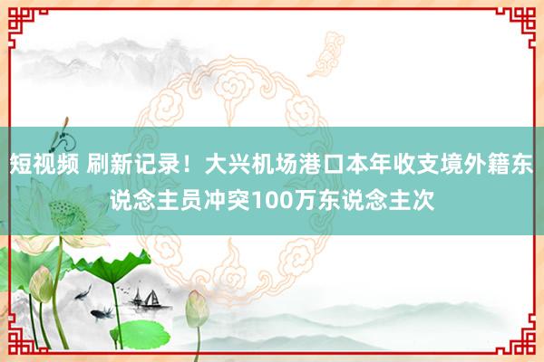 短视频 刷新记录！大兴机场港口本年收支境外籍东说念主员冲突100万东说念主次