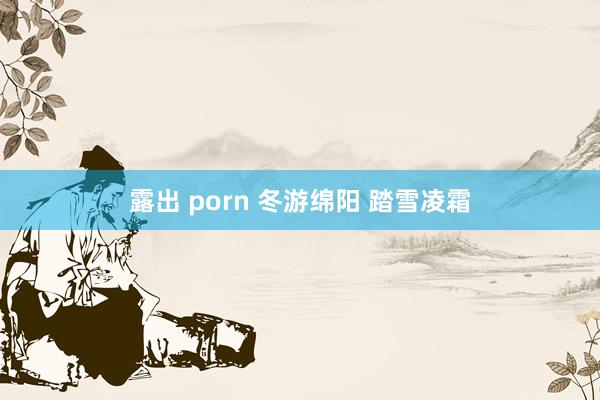 露出 porn 冬游绵阳 踏雪凌霜