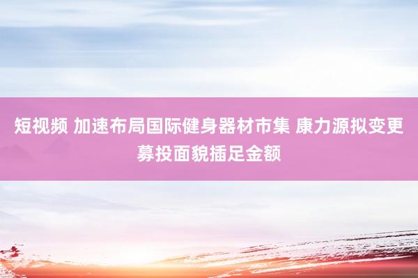 短视频 加速布局国际健身器材市集 康力源拟变更募投面貌插足金额