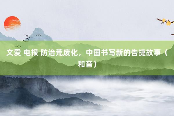 文爱 电报 防治荒废化，中国书写新的告捷故事（和音）