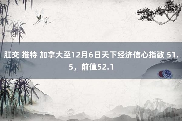 肛交 推特 加拿大至12月6日天下经济信心指数 51.5，前值52.1