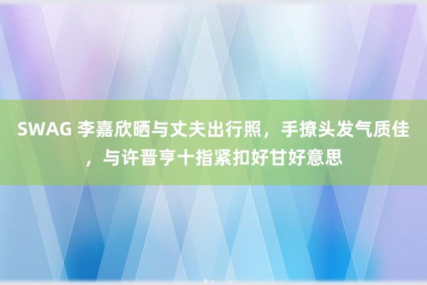 SWAG 李嘉欣晒与丈夫出行照，手撩头发气质佳，与许晋亨十指紧扣好甘好意思