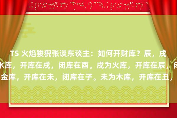 TS 火焰狻猊张谈东谈主：如何开财库？辰，戌，丑，未为四库，辰为水库，开库在戌，闭库在酉。戌为火库，开库在辰，闭库在卯。丑为金库，开库在未，闭库在子。未为木库，开库在丑，闭库在午。当你以四库为财库，走到相...