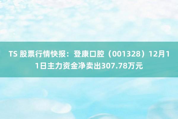 TS 股票行情快报：登康口腔（001328）12月11日主力资金净卖出307.78万元