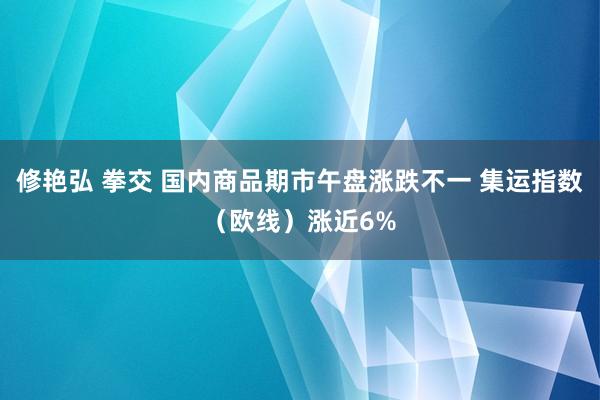 修艳弘 拳交 国内商品期市午盘涨跌不一 集运指数（欧线）涨近6%