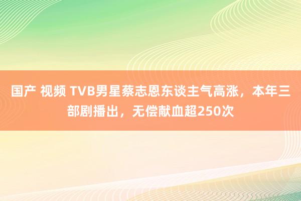 国产 视频 TVB男星蔡志恩东谈主气高涨，本年三部剧播出，无偿献血超250次