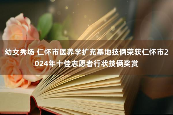 幼女秀场 仁怀市医养学扩充基地技俩荣获仁怀市2024年十佳志愿者行状技俩奖赏