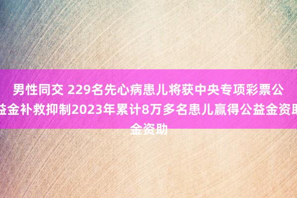 男性同交 229名先心病患儿将获中央专项彩票公益金补救抑制2023年累计8万多名患儿赢得公益金资助