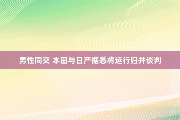 男性同交 本田与日产据悉将运行归并谈判