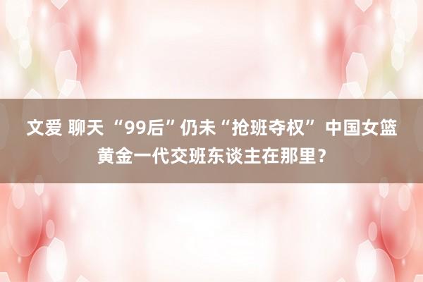 文爱 聊天 “99后”仍未“抢班夺权” 中国女篮黄金一代交班东谈主在那里？