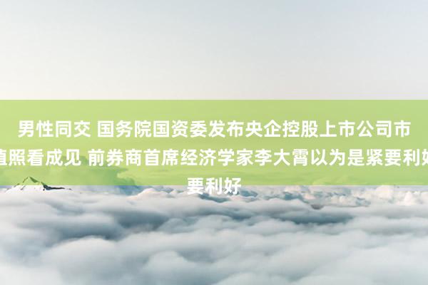 男性同交 国务院国资委发布央企控股上市公司市值照看成见 前券商首席经济学家李大霄以为是紧要利好