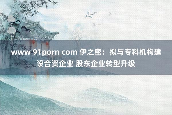 www 91porn com 伊之密：拟与专科机构建设合资企业 股东企业转型升级