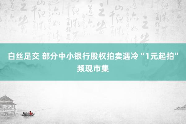 白丝足交 部分中小银行股权拍卖遇冷“1元起拍”频现市集