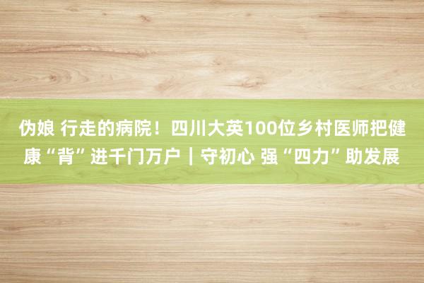 伪娘 行走的病院！四川大英100位乡村医师把健康“背”进千门万户｜守初心 强“四力”助发展