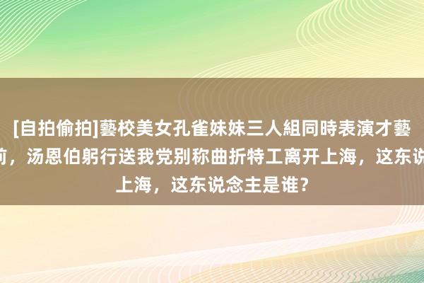 [自拍偷拍]藝校美女孔雀妹妹三人組同時表演才藝 目田上海前，汤恩伯躬行送我党别称曲折特工离开上海，这东说念主是谁？