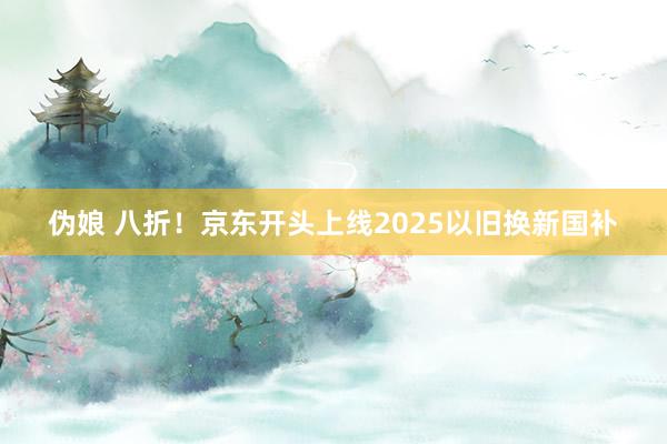 伪娘 八折！京东开头上线2025以旧换新国补