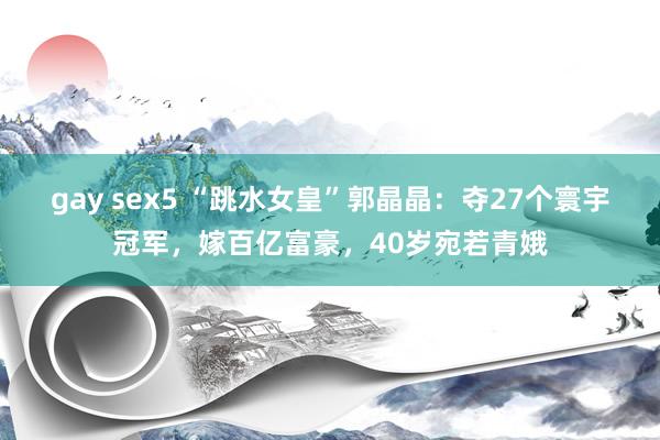 gay sex5 “跳水女皇”郭晶晶：夺27个寰宇冠军，嫁百亿富豪，40岁宛若青娥