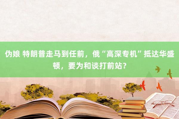 伪娘 特朗普走马到任前，俄“高深专机”抵达华盛顿，要为和谈打前站？