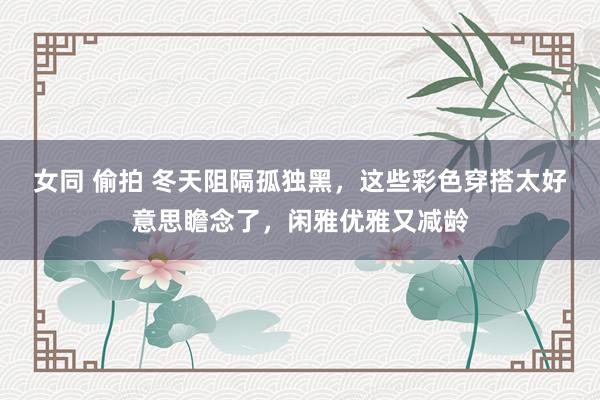 女同 偷拍 冬天阻隔孤独黑，这些彩色穿搭太好意思瞻念了，闲雅优雅又减龄