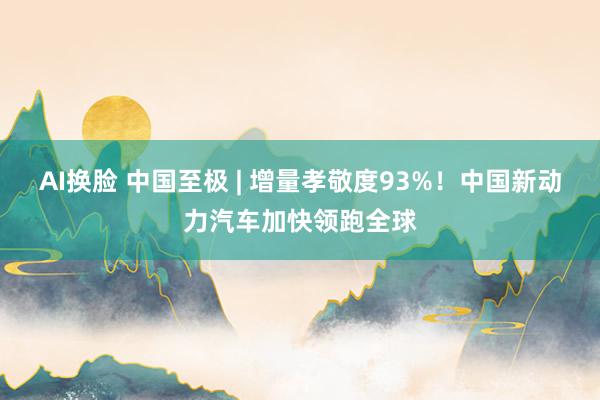 AI换脸 中国至极 | 增量孝敬度93%！中国新动力汽车加快领跑全球