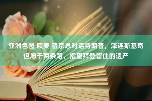 亚洲色图 欧美 普京思对话特朗普，泽连斯基寄但愿于两条路，指望拜登留住的遗产