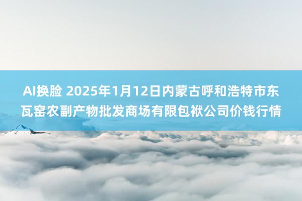 AI换脸 2025年1月12日内蒙古呼和浩特市东瓦窑农副产物批发商场有限包袱公司价钱行情