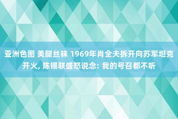 亚洲色图 美腿丝袜 1969年肖全夫拆开向苏军坦克开火， 陈锡联盛怒说念: 我的号召都不听