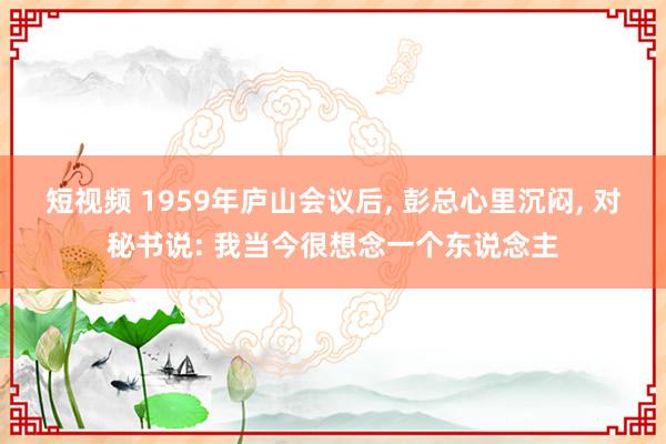 短视频 1959年庐山会议后， 彭总心里沉闷， 对秘书说: 我当今很想念一个东说念主