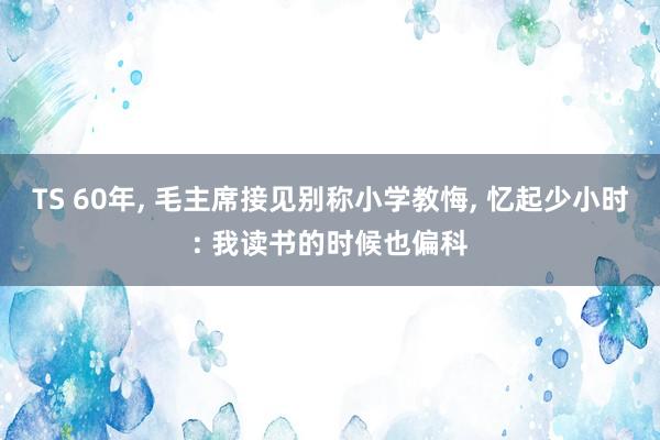 TS 60年， 毛主席接见别称小学教悔， 忆起少小时: 我读书的时候也偏科