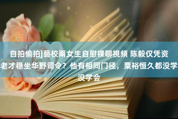 自拍偷拍]藝校兩女生自慰裸聊視頻 陈毅仅凭资格老才稳坐华野司令？他有相同门径，粟裕恒久都没学会