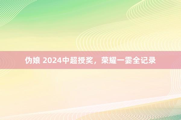 伪娘 2024中超授奖，荣耀一霎全记录