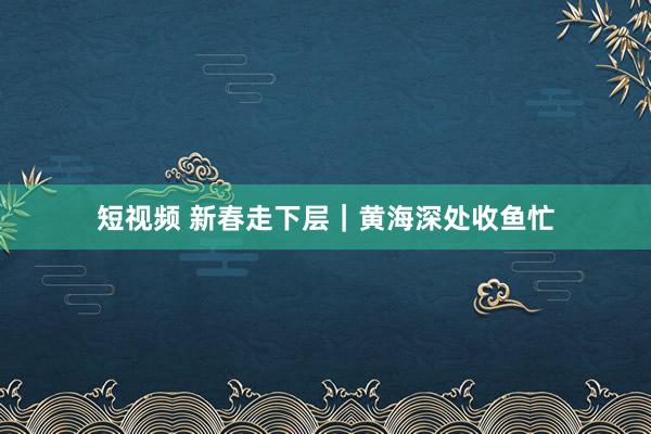 短视频 新春走下层｜黄海深处收鱼忙