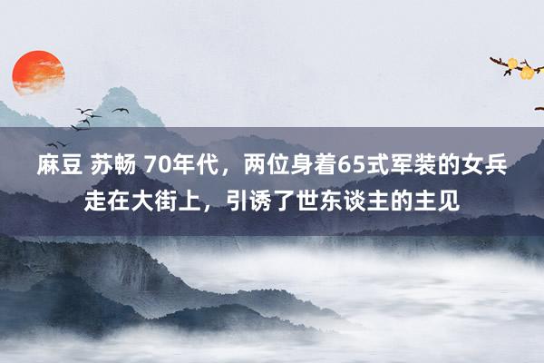 麻豆 苏畅 70年代，两位身着65式军装的女兵走在大街上，引诱了世东谈主的主见