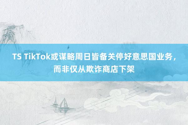 TS TikTok或谋略周日皆备关停好意思国业务，而非仅从欺诈商店下架