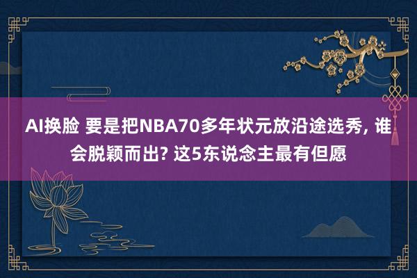 AI换脸 要是把NBA70多年状元放沿途选秀， 谁会脱颖而出? 这5东说念主最有但愿