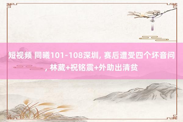 短视频 同曦101-108深圳， 赛后遭受四个坏音问， 林葳+祝铭震+外助出清贫