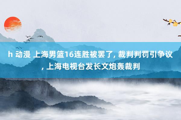 h 动漫 上海男篮16连胜被罢了， 裁判判罚引争议， 上海电视台发长文炮轰裁判