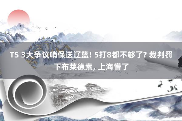 TS 3大争议哨保送辽篮! 5打8都不够了? 裁判罚下布莱德索， 上海懵了