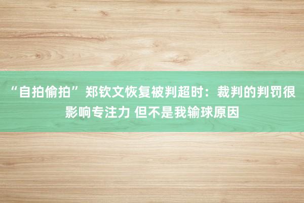 “自拍偷拍” 郑钦文恢复被判超时：裁判的判罚很影响专注力 但不是我输球原因