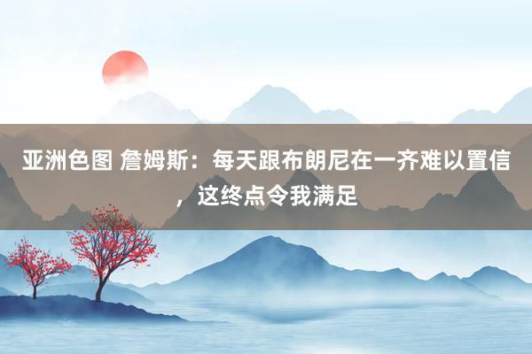 亚洲色图 詹姆斯：每天跟布朗尼在一齐难以置信，这终点令我满足